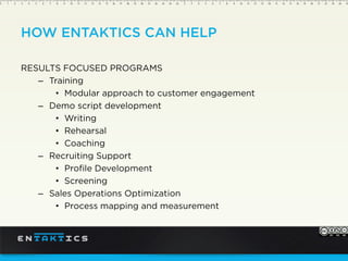HOW ENTAKTICS CAN HELP
RESULTS FOCUSED PROGRAMS
– Training
Modular approach to customer engagement
– Demo script development
Writing
Rehearsal
Coaching
– Recruiting Support
Profile Development
Screening
– Sales Operations Optimization
Process mapping and measurement
 