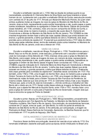 Escultor e entalhador nascido em c. 1700. Não se dispõe de certeza quanto à sua
      nacionalidade, acreditando D. Clemente Maria da Silva Nigra que fosse brasileiro e talvez
      homem de cor. Juntamente com o escultor e entalhador Simão da Cunha, executou(de acordo
      com contrato de 27 de julho de 1717, firmado por Alexandre Machado Pereira, de quem eram
      ambos auxiliares) todas as imagens da nave da igreja do Mosteiro de São Bento do Rio de
      Janeiro, doze ao todo, representando quatro santos imperadores e reis, quatro papas e quatro
      santos arcebispos, beneditinos ou agregados à Ordem de São Bento. Depois de concluídos
      esses trabalhos, em 1734, contratou, mais uma vez em companhia de Simão da Cunha, a
      feitura de novas obras no mesmo mosteiro, a respeito das quais disse D. Clemente em
      Construtores e Artistas do Mosteiro de São Bento do Rio de Janeiro: “Por 372$800 os dois
      mestres-imaginários deviam fazer a talha das duas capelas (falsas) que ainda estavam em
      branco, o grande paravento, a talha que faltava debaixo do côro e, finalmente, dois anjos
      grandes para a entrada da capela-mór”. É possível que posteriormente a 1737 (data do último
      recibo pago pelas referidas obras), tenha ele realizado ainda outros trabalhos no Mosteiro de
      São Bento do Rio de Janeiro, onde veio a falecer em 1755.

                                            SIMÃO DA CUNHA
           Escultor e entalhador, nascido em Braga, Portugal em c. 1700. Transferindo-se para o
      Brasil, fixou-se no Rio de Janeiro, onde executou, juntamente com o escultor e entalhador
      José da Conceição e Silva (falecido em 1755), diversas obras para a igreja do Mosteiro de
      São Bento, como sejam: todas as imagens da nave, em número de doze, representando
      quatro santos imperadores e reis, quatro papas e quatro santos arcebispos, beneditinos ou
      agregados à Ordem de São Bento (essas imagens foram concluídas em 1734); e, por
      372$800, segundo indicação de D. Clemente Maria da Silva Nigra em Construtores e Artistas
      do Mosteiro de São Bento do Rio de Janeiro, “a talha das duas capelas (falsas) que ainda
      estavam em branco, o grande paravento, a talha que faltava debaixo do côro e, finalmente,
      dois anjos grandes para a entrada da capela-mór”, trabalhos esses concluídos em 1737. Fez
      também, entre 1762 e 1765, uma imagem do Senhor Bom Jesus do Calvário para a igreja da
      Ordem Terceira do Carmo do Rio de Janeiro e, em 1768, uma imagem do Menino Jesus,
      destinada às noites de Natal, para a Ordem Terceira de São Francisco da Penitência, da
      mesma cidade. Sabe-se que vivia ainda em 1773. D. Clemente indicou mais a seu respeito:
      “Parece que, após a morte de José da Conceição (...) Simão continuou a trabalhar em São
      Bento até o citado ano de 1773. Seriam então desse artista as imagens de Nossa Senhora do
      Rosário, que o abade frei Manuel do Espírito Santo, entre 1754 e 1757, mandou fazer: uma
      para a igreja de Camorim e outra para a Fazenda da Ilha do Governador, imagem esta que
      hoje se encontra na igreja da Ponta do Galeão”.

                                      FREI AGOSTINHO DE JESUS
           Escultor e pintor. Nasceu em Portugal em c. 1600. Monge beneditino, provavelmente
      aprendeu escultura com Frei Agostinho da Piedade, no Mosteiro de São Bento de Salvador.
      Trabalhou na Bahia, São Paulo e Rio de Janeiro. Sua produção, de características barrocas,
      consiste em 21 peças, entre as quais, um São Bento, no nicho do portal de entrada do
      Mosteiro de São Bento do Rio de Janeiro. É-lhe atribuída, por comparação, a imagem da
      Padroeira do Brasil, Nossa Senhora da Conceição, Aparecida, na Basílica Nacional, que foi
      encontrada em 1717 no porto de Itaguaçu, São Paulo.

                     ENTALHADORES E SANTEIROS DO BARROCO 2A. FASE
                                   FRANCISCO XAVIER DE BRITO
          Francisco Xavier de Brito era português, devendo ter nascido aí por volta de 1715. Era
      renomado entalhador, bastante avançado para sua época, tendo introduzido no Brasil uma


                                                                                        2
PDF Creator - PDF4Free v2.0                                 http://www.pdf4free.com
 