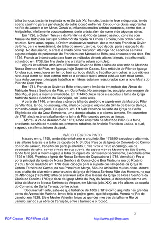 talha barroca, bastante inspirada no estilo Luís XV, francês, bastante leve e depurada, tendo
      aberto caminho para a penetração do estilo rococó entre nós. Deixou-nos obras importantes
      no Rio de Janeiro e em Minas Gerais e, influenciou muitos artistas nacionais, dentre eles, o
      Aleijadinho. Infelizmente pouco sabemos deste artista além do nome e de algumas obras.
            Em 1726, a Ordem Terceira da Penitência do Rio de Janeiro assinou contrato com
      Manuel de Brito para esculpir o altar-mór da capela da Ordem Terceira, bem como o arco-
      cruzeiro. Nove anos depois, a Ordem assina novo contrato, desta vez com Francisco Xavier
      de Brito, para o revestimento de talha do arco-cruzeiro e, logo depois, para a execução da
      cornija. No documento, o artista é citado como “escultor”. Até hoje não sabemos se havia
      alguma relação de parentesco de Francisco com Manuel de Brito, seu antecessor na obra. Em
      1736, Francisco é contratado para fazer os retábulos de seis altares laterais, trabalho muito
      adiantado em 1738. Em fins deste ano o trabalho estava completo.
            Alguns estudiosos atribuem a Francisco Xavier de Brito a talha do altar-mór da Matriz de
      Nossa Senhora do Pilar, em Iguaçu, hoje Duque de Caxias. Se o retábulo de Pilar de Iguaçu
      for obra sua, executou-a em tempo bem curto, ou dividiu o trabalho com outros, o que não era
      raro. Seja como for, isso apenas mostra a afinidade que o artista possuía com essa santa,
      haja vista que seus principais trabalhos em Minas estariam relacionados com a nova Matri z do
      Pilar de Ouro Preto.
            Em 1741, Francisco Xavier de Brito entrou como Irmão da Irmandade das Almas da
      Matri z de Nossa Senhora do Pilar, em Ouro Preto. No ano seguinte, esculpiu uma imagem de
      São Miguel para a mesma Irmandade. Em 1744/45, fez o risco e executou a talha da Igreja
      Matri z de Nossa Senhora da Conceição, em Catas Altas.
            À partir de 1746, arrematou a obra de talha do zimbório e capela-mór da Matriz do Pilar
      de Vila Rica, tendo, no ano seguinte, alterado o projeto original, de Simão de Barros Barriga,
      tornando-o mais elegante. De quebra, em 1747/48 trabalhou na talha da Igreja de Santa
      Efigênia do Alto da Cruz. Entretanto, uma doença abateu-o e o levou à morte. Em dezembro
      de 1751 ainda estava trabalhando na talha do Pilar quando perdeu as forças.
              Morreu a 24 de dezembro de 1751, sendo enterrado na Matriz do Pilar. Sua talha,
      entretanto, serviria de modelo aos primeiros trabalhos de Antônio Francisco Lisboa, o qual,
      segundo se afirma, foi seu discípulo.

                                          INÁCIO FERREIRA PINTO
           Nasceu em c. 1765, tendo sido entalhador e arquiteto. Em 1785/90 executou o altar-mór,
      seis altares laterais e a talha da capela de N. Sr. Dos Passos da Igreja do Convento do Carmo
      do Rio de Janeiro, trabalho em parte já alterado. Entre 1787 e 1793 encarregou-se da
      decoração de talha, sendo o risco de sua autoria, da capela-mór do Mosteiro de São Bento,
      tendo feito para a mesma igreja a talha da capela do Santíssimo Sacramento, executada entre
      1795 e 1800. Projetou a Igreja de Nossa Senhora de Copacabana (1781, demolida); Fez a
      porta principal da Igreja de Nossa Senhora da Conceição e Boa Morte, na rua do Rosário
      (1789); tendo realizado em 1797 duas cabeças para o suporte das lâmpadas da Igreja da
      Ordem Terceira do Carmo, na rua Primeiro de Março. São-lhe atribuídas muitas obras, dentre
      elas a talha do altar-mór e arco-cruzeiro da Igreja de Nossa Senhora Mãe dos Homens, na rua
      da Alfândega (1789-90); talha do altar-mór e dos dois laterais da Igreja de Nossa Senhora da
      Glória do Outeiro (1789); o risco da Igreja Matriz de Paty do Alferes, a decoração interna em
      talha da Matriz de Nossa Senhora do Amparo, em Maricá (séc. XIX); os três altares da capela
      do Convento de Santa Teresa; dentre outras.
             Documentalmente, sabe-se que trabalhou de 1808 a 1819 como arquiteto nas grandes
      obras do Arsenal de Marinha, tendo feito o projeto geral, que foi seguido. Morreu no Rio de
      Janeiro, em 1828. Ele e Mestre Valentim foram os grandes mestres da talha no Rio de
      Janeiro, sendo sua obra de transição, entre o barroco e o rococó.


                                                                                         3
PDF Creator - PDF4Free v2.0                                  http://www.pdf4free.com
 