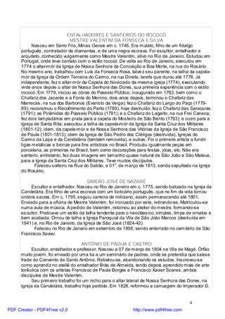 ENTALHADORES E SANTEIROS DO ROCOCÓ
                                MESTRE VALENTIM DA FONSECA E SILVA
            Nasceu em Serro Frio, Minas Gerais em c. 1745. Era mulato, filho de um fidalgo
      português, contratador de diamantes, e de uma negra escrava. Foi escultor, entalhador e
      arquiteto, conhecido vulgarmente como Mestre Valentim, ativo no Rio de Janeiro. Estudou em
      Portugal, onde teve contato com o estilo rococó. De volta ao Rio de Janeiro, executou em
      1774 o altar-mór da Igreja de Nossa Senhora da Conceição e Boa Morte, na rua do Rosário.
      No mesmo ano, trabalhou com Luís da Fonseca Rosa, talve z seu parente, na talha da capela-
      mór da Igreja da Ordem Terceira do Carmo, na rua Direita, tarefa que durou até 1778. Já
      independente, fez o altar-mór da Capela do Noviciado da mesma igreja (1774), executando
      vinte anos depois o altar de Nossa Senhora das Dores, sua primeira experiência com o estilo
      rococó. Em 1779, iniciou as obras do Passeio Público, inaugurado em 1783, bem como o
      Chafariz dos Jacarés e a Fonte do Menino; dois anos depois, terminou o Chafariz das
      Marrecas, na rua dos Barbonos (Evaristo da Veiga); fez o Chafariz do Largo do Paço (1779-
      89); reconstruiu o Recolhimento do Parto (1789), hoje destruído; fez o Chafariz das Saracuras
      (1791); as Pirâmides do Passeio Público (1791); e o Chafariz do Lagarto, na rua Frei Caneca;
      fez dois lampadários em prata para a capela do Mosteiro de São Bento (1793); e outro para a
      Igreja de Santa Rita; executou a talha da capela-mór da Igreja da Santa Cruz dos Militares
      (1801-12); idem, da capela-mór e de Nossa Senhora das Vitórias da Igreja de São Francisco
      de Paula (1801-1813); idem da Igreja de São Pedro dos Clérigos (destruída), Igrejas do
      Carmo da Lapa e da Candelária (também removida), e outras. Foi o primeiro artista a fundir
      ligas metálicas e bronze para fins artísticos no Brasil. Produziu igualmente peças em
      porcelana, as primeiras no Brasil, bem como decorações para festas, jóias, etc. Não era
      santeiro, entretanto, fez duas imagens em tamanho quase natural de São João e São Mateus,
      para a Igreja da Santa Cruz dos Militares. Teve muitos discípulos.
             Faleceu solteiro na Rua do Sabão, a 01o. de março de 1813, sendo sepultado na Igreja
      do Rosário.

                                        SIMEÃO JOSÉ DE NAZARÉ
           Escultor e entalhador. Nasceu no Rio de Janeiro em c. 1775, sendo batizado na Igreja da
      Candelária. Era filho de uma escrava com um boticário português, que no fim da vida tomou
      ordens sacras. Em c. 1795, seguiu carreira de miliciano, assim permanecendo até 1801.
      Enviado para a oficina de Mestre Valentim, foi ironizado por este, retirando-se. Matriculou-se
      numa aula de música. A pedido de Valentim, retornou ao atelier do mestre, formando-se
      escultor. Praticava um estilo de talha tendente para o neoclássico, simples, limpa de ornatos e
      bem acabada. Ornou de talha a Igreja Paroquial da Vila de São João Marcos (destruída em
      1941) e, no Rio de Janeiro, da Igreja de São José (1824-42).
            Faleceu no Rio de Janeiro em setembro de 1858, sendo enterrado no cemitério de São
      Francisco Xavier.

                                    ANTÔNIO DE PÁDUA E CASTRO
           Escultor, entalhador e professor. Nasceu a 07 de março de 1804 na Vila de Magé. Órfão
      muito jovem, foi enviado por uma tia a um seminário de padres, onde se pretendia que saísse
      frade do Convento de Santo Antônio. Rebelou-se, abandonando os estudos. Inscreveu-se
      como aprendiz no ateliê do entalhador Brás de Almeida, tendo depois aprendido mais de arte
      torêutica com os artistas Francisco de Paula Borges e Francisco Xavier Soares, ambos
      discípulos de Mestre Valentim.
           Seu primeiro trabalho foi um nicho para o altar lateral de Nossa Senhora das Dores, na
      Igreja da Candelária, trabalho hoje perdido. Em 1828, reformou a carruagem do Imperador D.


                                                                                          4
PDF Creator - PDF4Free v2.0                                  http://www.pdf4free.com
 