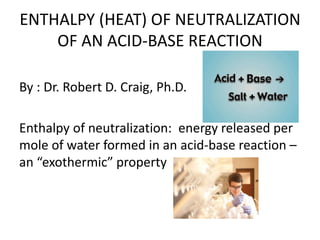 ENTHALPY (HEAT) OF NEUTRALIZATION
OF AN ACID-BASE REACTION
By : Dr. Robert D. Craig, Ph.D.
Enthalpy of neutralization: energy released per
mole of water formed in an acid-base reaction –
an “exothermic” property
 