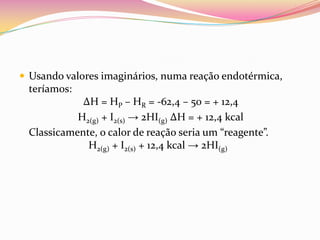 Usando valores imaginários, numa reação endotérmica,

teríamos:
∆H = HP – HR = -62,4 – 50 = + 12,4
H2(g) + I2(s) → 2HI(g) ∆H = + 12,4 kcal
Classicamente, o calor de reação seria um “reagente”.
H2(g) + I2(s) + 12,4 kcal → 2HI(g)

 