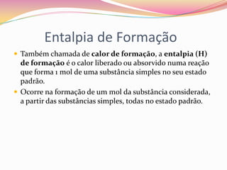 Entalpia de Formação
 Também chamada de calor de formação, a entalpia (H)

de formação é o calor liberado ou absorvido numa reação
que forma 1 mol de uma substância simples no seu estado
padrão.
 Ocorre na formação de um mol da substância considerada,
a partir das substâncias simples, todas no estado padrão.

 