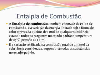 Entalpia de Combustão
 A Entalpia de combustão, também chamada de calor de

combustão, é a variação da energia liberada sob a forma de
calor através da queima de 1 mol de qualquer substância,
estando todos os reagentes no estado padrão (temperatura
de 25°C, pressão de 1 atm.
 É a variação verificada na combustão total de um mol da
substância considerada, supondo-se todas as substâncias
no estado-padrão.

 