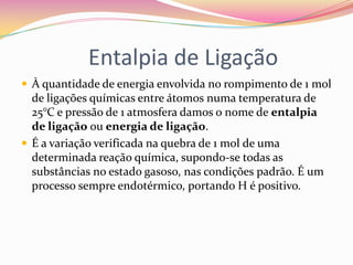 Entalpia de Ligação
 À quantidade de energia envolvida no rompimento de 1 mol

de ligações químicas entre átomos numa temperatura de
25°C e pressão de 1 atmosfera damos o nome de entalpia
de ligação ou energia de ligação.
 É a variação verificada na quebra de 1 mol de uma
determinada reação química, supondo-se todas as
substâncias no estado gasoso, nas condições padrão. É um
processo sempre endotérmico, portando H é positivo.

 