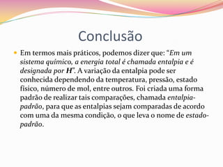 Conclusão
 Em termos mais práticos, podemos dizer que: “Em um

sistema químico, a energia total é chamada entalpia e é
designada por H”. A variação da entalpia pode ser
conhecida dependendo da temperatura, pressão, estado
físico, número de mol, entre outros. Foi criada uma forma
padrão de realizar tais comparações, chamada entalpiapadrão, para que as entalpias sejam comparadas de acordo
com uma da mesma condição, o que leva o nome de estadopadrão.

 