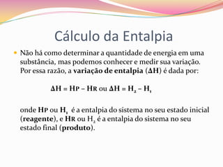 Cálculo da Entalpia
 Não há como determinar a quantidade de energia em uma

substância, mas podemos conhecer e medir sua variação.
Por essa razão, a variação de entalpia (∆H) é dada por:
ΔH = HP – HR ou ΔH = H2 – H1
onde HP ou H1 é a entalpia do sistema no seu estado inicial
(reagente), e HR ou H2 é a entalpia do sistema no seu
estado final (produto).

 