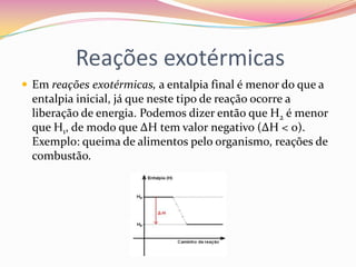 Reações exotérmicas
 Em reações exotérmicas, a entalpia final é menor do que a

entalpia inicial, já que neste tipo de reação ocorre a
liberação de energia. Podemos dizer então que H2 é menor
que H1, de modo que ∆H tem valor negativo (∆H < 0).
Exemplo: queima de alimentos pelo organismo, reações de
combustão.

 