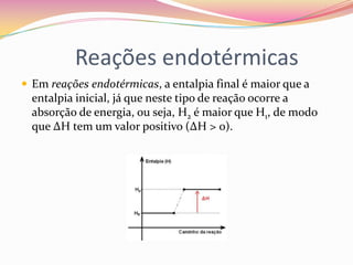 Reações endotérmicas
 Em reações endotérmicas, a entalpia final é maior que a

entalpia inicial, já que neste tipo de reação ocorre a
absorção de energia, ou seja, H2 é maior que H1, de modo
que ∆H tem um valor positivo (∆H > 0).

 