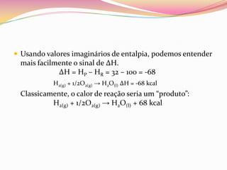  Usando valores imaginários de entalpia, podemos entender

mais facilmente o sinal de ∆H.
∆H = HP – HR = 32 – 100 = -68
H2(g) + 1/2O2(g) → H2O(l) ∆H = -68 kcal

Classicamente, o calor de reação seria um “produto”:
H2(g) + 1/2O2(g) → H2O(l) + 68 kcal

 