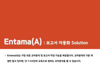 Entama(A) : 보고서 자동화 Solution
• Entama(A)는 가장 쉬운 교차분석 및 보고서 작성 기능을 제공합니다. 교차분석의 기본 개
념만 알고 있다면, 단 1~2시간의 교육으로 원하는 교차분석을 할 수 있습니다.
 
