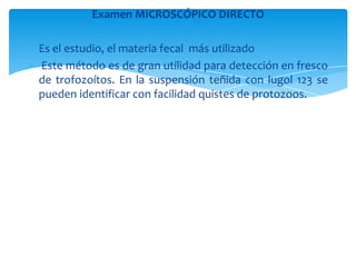 Examen MICROSCÓPICO DIRECTO
 Es el estudio, el materia fecal más utilizado
 Este método es de gran utilidad para detección en fresco
de trofozoítos. En la suspensión teñida con lugol 123 se
pueden identificar con facilidad quistes de protozoos.
 