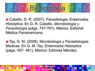 Cabello, D. R. (2007). Parasitologia: Entamoeba
Histolytica. En D. R. Cabello, Microbiologia y
Parasitologia (págs. 747-761). México: Editorial
Médica Panamericana.

  Tay, G. M. (2008). Microbiologia y Parasitologias
Medicas. En G. M. Tay, Entamoeba Histolytica
(págs. 457- 461). Mexico: Editores Méndez.



                    Microbiología e               17
                     Inmunología
 