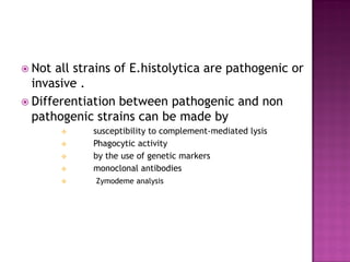  Not all strains of E.histolytica are pathogenic or
invasive .
 Differentiation between pathogenic and non
pathogenic strains can be made by
 susceptibility to complement-mediated lysis
 Phagocytic activity
 by the use of genetic markers
 monoclonal antibodies
 Zymodeme analysis
 