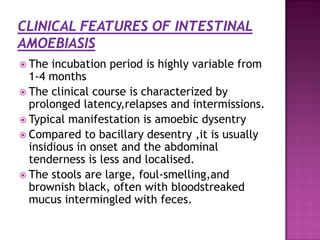  The incubation period is highly variable from
1-4 months
 The clinical course is characterized by
prolonged latency,relapses and intermissions.
 Typical manifestation is amoebic dysentry
 Compared to bacillary desentry ,it is usually
insidious in onset and the abdominal
tenderness is less and localised.
 The stools are large, foul-smelling,and
brownish black, often with bloodstreaked
mucus intermingled with feces.
 
