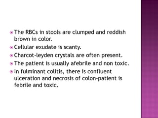  The RBCs in stools are clumped and reddish
brown in color.
 Cellular exudate is scanty.
 Charcot-leyden crystals are often present.
 The patient is usually afebrile and non toxic.
 In fulminant colitis, there is confluent
ulceration and necrosis of colon-patient is
febrile and toxic.
 