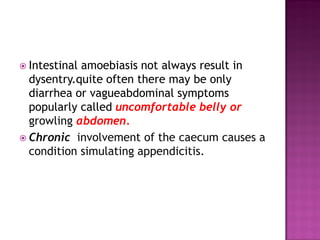  Intestinal amoebiasis not always result in
dysentry.quite often there may be only
diarrhea or vagueabdominal symptoms
popularly called uncomfortable belly or
growling abdomen.
 Chronic involvement of the caecum causes a
condition simulating appendicitis.
 