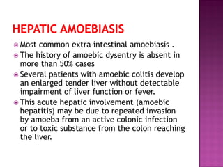  Most common extra intestinal amoebiasis .
 The history of amoebic dysentry is absent in
more than 50% cases
 Several patients with amoebic colitis develop
an enlarged tender liver without detectable
impairment of liver function or fever.
 This acute hepatic involvement (amoebic
hepatitis) may be due to repeated invasion
by amoeba from an active colonic infection
or to toxic substance from the colon reaching
the liver.
 