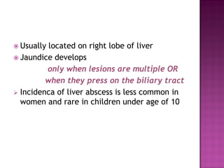  Usually located on right lobe of liver
 Jaundice develops
only when lesions are multiple OR
when they press on the biliary tract
 Incidenca of liver abscess is less common in
women and rare in children under age of 10
 