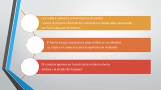 Los quistes vuelven a contaminar los alimentos
cuando la persona infectada los manipula sin lavarse adecuadamente
las manos después de defecar.
El hecho de que una persona aloje amibas en su intestino
no implica en todos los casos la aparición de molestias
El malestar aparece en función de la virulencia de las
amibas y el estado del huésped
 