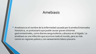 Amebiasis
• Amebiasis es el nombre de la enfermedad causada por la ameba Entamoeba
histolytica, un protozoario que puede causar graves síntomas
gastrointestinales, como diarrea sanguinolenta y absceso en el hígado. La
amebiasis es una infección que ocurre en todo el mundo, pero es más
común en regiones pobres y con saneamiento básico precario.
 