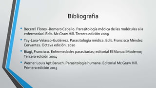 Bibliografia
• Becerril Flores -Romero Cabello. Parasitología médica de las moléculas a la
enfermedad. Edit. Mc Graw Hill.Tercera edición 2009
• Tay-Lara-Velasco-Gutiérrez. Parasitología médica. Edit. Francisco Méndez
Cervantes. Octava edición. 2010
• Biagi, Francisco. Enfermedades parasitarias; editorial El Manual Moderno;
Tercera edición 2004
• Werner Louis Apt Baruch. Parasitologia humana. Editorial Mc Graw Hill.
Primera edición 2013
 