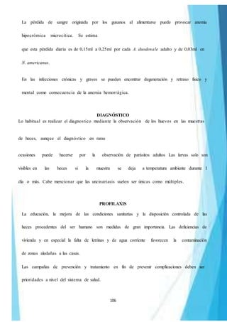 106
La pérdida de sangre originada por los gusanos al alimentarse puede provocar anemia
hipocrómica microcítica. Se estima
que esta pérdida diaria es de 0,15ml a 0,25ml por cada A. duodenale adulto y de 0,03ml en
N. americanus.
En las infecciones crónicas y graves se pueden encontrar degeneración y retraso físico y
mental como consecuencia de la anemia hemorrágica.
DIAGNÓSTICO
Lo habitual es realizar el diagnostico mediante la observación de los huevos en las muestras
de heces, aunque el diagnóstico en raras
ocasiones puede hacerse por la observación de parásitos adultos Las larvas solo son
visibles en las heces si la muestra se deja a temperatura ambiente durante 1
día o más. Cabe mencionar que las uncinariasis suelen ser únicas como múltiples.
PROFILAXIS
La educación, la mejora de las condiciones sanitarias y la disposición controlada de las
heces procedentes del ser humano son medidas de gran importancia. Las deficiencias de
vivienda y en especial la falta de letrinas y de agua corriente favorecen la contaminación
de zonas aledañas a las casas.
Las campañas de prevención y tratamiento en fin de prevenir complicaciones deben ser
prioridades a nivel del sistema de salud.
 