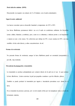 109
Dosis infectiva mínima (DIM)
Desconocida (se requiere un contacto de 5 a 10 minutos con el suelo contaminado).
Supervivencia ambiental
Los huevos necesitan para su desarrollo humedad y temperatura de 23ºC a 30ºC.
Las larvas filariformes permanecen infecti- vas en el suelo en condiciones ambienta- les favorables
(zonas cálidas, húmedas y sombrías), pero, como no se alimentan, o infectan pronto a un hospedador
o mueren en uno o dos meses. No sobreviven por debajo de 0ºC, ni por encima de 45ºC, son muy
sensibles a la luz solar directa y a altas concentraciones de sal.
Formas de resistencia
No presenta formas de resistencia, aunque la larva filariforme puede ser envainada (encapsulada) y,
por ello, muy resistente.
Mecanismo de propagación ytransmisión
La transmisión se produce principalmente por contacto directo de la piel con el sue- lo que contiene
la larva filariforme. Lalarva atraviesa la piel por pequeñas rozaduras o por los folículos pilosos.
También se puede producir la transmisión por ingesta e inoculación percutánea acci- dental de la
larva.
No se transmite de persona a persona, sal- vo de la madre al feto por vía transplacen- taria o a través de
la lactancia materna.
 