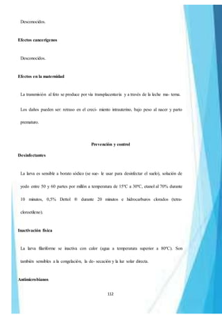 112
Desconocidos.
Efectos cancerígenos
Desconocidos.
Efectos en la maternidad
La transmisión al feto se produce por vía transplacentaria y a través de la leche ma- terna.
Los daños pueden ser: retraso en el creci- miento intrauterino, bajo peso al nacer y parto
prematuro.
Prevención y control
Desinfectantes
La larva es sensible a borato sódico (se sue- le usar para desinfectar el suelo), solución de
yodo entre 50 y 60 partes por millón a temperatura de 15ºC a 30ºC, etanol al 70% durante
10 minutos, 0,5% Dettol ® durante 20 minutos e hidrocarburos clorados (tetra-
cloroetileno).
Inactivación física
La larva filariforme se inactiva con calor (agua a temperatura superior a 80ºC). Son
también sensibles a la congelación, la de- secación y la luz solar directa.
Antimicrobianos
 