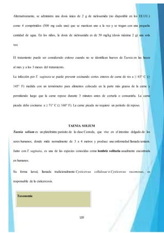 120
Alternativamente, se administra una dosis única de 2 g de niclosamida (no disponible en los EE.UU.)
como 4 comprimidos (500 mg cada una) que se mastican uno a la vez y se tragan con una pequeña
cantidad de agua. En los niños, la dosis de niclosamida es de 50 mg/kg (dosis máxima 2 g) una sola
vez.
El tratamiento puede ser considerado exitoso cuando no se identifican huevos de Taenia en las heces
al mes y a los 3 meses del tratamiento.
La infección por T. saginata se puede prevenir cocinando cortes enteros de carne de res a ≥ 63° C (≥
145° F) medida con un termómetro para alimentos colocado en la parte más gruesa de la carne y
permitiendo luego que la carne repose durante 3 minutos antes de cortarla o consumirla. La carne
picada debe cocinarse a ≥ 71° C (≥ 160° F). La carne picada no requiere un período de reposo.
TAENIA SOLIUM
Taenia solium es un platelminto parásito de la clase Cestoda, que vive en el intestino delgado de los
seres humanos, donde mide normalmente de 3 a 4 metros y produce una enfermedad llamada teniasis.
Junto con T. saginata, es una de las especies conocidas como lombriz solitaria usualmente encontrada
en humanos.
Su forma larval, llamada tradicionalmente Cysticercus cellulosae o Cysticercus racemosus, es
responsable de la cisticercosis.
Taxonomía
 