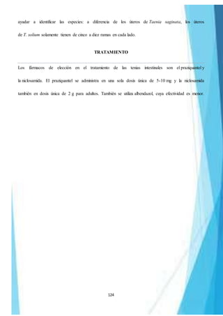 124
ayudar a identificar las especies: a diferencia de los úteros de Taenia saginata, los úteros
de T. solium solamente tienen de cinco a diez ramas en cada lado.
TRATAMIENTO
Los fármacos de elección en el tratamiento de las tenias intestinales son el praziquantel y
la niclosamida. El praziquantel se administra en una sola dosis única de 5-10 mg y la niclosamida
también en dosis única de 2 g para adultos. También se utiliza albendazol, cuya efectividad es menor.
 