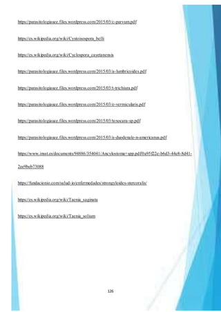 126
https://parasitologiauce.files.wordpress.com/2015/03/c-parvum.pdf
https://es.wikipedia.org/wiki/Cystoisospora_belli
https://es.wikipedia.org/wiki/Cyclospora_cayetanensis
https://parasitologiauce.files.wordpress.com/2015/03/a-lumbricoides.pdf
https://parasitologiauce.files.wordpress.com/2015/03/t-trichiura.pdf
https://parasitologiauce.files.wordpress.com/2015/03/e-vermicularis.pdf
https://parasitologiauce.files.wordpress.com/2015/03/toxocara-sp.pdf
https://parasitologiauce.files.wordpress.com/2015/03/a-duodenale-n-americanus.pdf
https://www.insst.es/documents/94886/354041/Ancylostoma+spp.pdf/0a95f22e-b6d3-44e8-8d41-
2ee9beb73088
https://fundacionio.com/salud-io/enfermedades/strongyloides-stercoralis/
https://es.wikipedia.org/wiki/Taenia_saginata
https://es.wikipedia.org/wiki/Taenia_solium
 