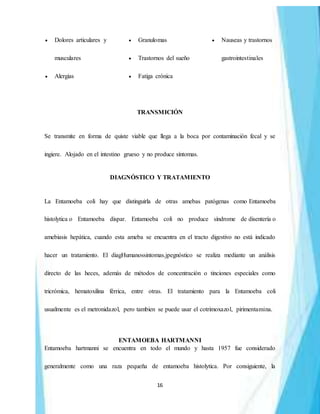 16
 Dolores articulares y
musculares
 Alergias
 Granulomas
 Trastornos del sueño
 Fatiga crónica
 Nauseas y trastornos
gastrointestinales
TRANSMICIÓN
Se transmite en forma de quiste viable que llega a la boca por contaminación fecal y se
ingiere. Alojado en el intestino grueso y no produce síntomas.
DIAGNÓSTICO Y TRATAMIENTO
La Entamoeba coli hay que distinguirla de otras amebas patógenas como Entamoeba
histolytica o Entamoeba dispar. Entamoeba coli no produce síndrome de disentería o
amebiasis hepática, cuando esta ameba se encuentra en el tracto digestivo no está indicado
hacer un tratamiento. El diagHumanossintomas.jpegnóstico se realiza mediante un análisis
directo de las heces, además de métodos de concentración o tinciones especiales como
tricrómica, hematoxilina férrica, entre otras. El tratamiento para la Entamoeba coli
usualmente es el metronidazol, pero tambien se puede usar el cotrimoxazol, pirimentamina.
ENTAMOEBA HARTMANNI
Entamoeba hartmanni se encuentra en todo el mundo y hasta 1957 fue considerado
generalmente como una raza pequeña de entamoeba histolytica. Por consiguiente, la
 