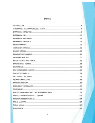 2
ÍNDICE
INTRODUCCIÓN......................................................................................................................... 3
IMPORTANCIA DE LA PARASITOLOGIA CLINICA............................................................................ 4
ENTAMOEBA HISTOLYTICA......................................................................................................... 5
ENTAMOEBA COLI....................................................................................................................10
ENTAMOEBA HARTMANNI........................................................................................................16
ENTAMOEBA GINGIVALIS..........................................................................................................21
ENDOLIMAX NANA...................................................................................................................26
IODAMOEBA BÜTSCHLII............................................................................................................30
GIARDIA LAMBLIA.....................................................................................................................37
TRICHOMONAS VAGINALIS .......................................................................................................45
CHILOMASTIX MESNILI .............................................................................................................50
RETORTAMONAS INTESTINALIS.................................................................................................55
ENTEROMONAS HOMINIS.........................................................................................................58
BALANTIDIAIS...........................................................................................................................61
CRIPTOSPORIDIOSIS PARVUM...................................................................................................66
CYSTOISOSPORA BELLI..............................................................................................................72
CYCLOSPORA CAYETANESIS.......................................................................................................76
ASCARIS LUMBRICOIDES...........................................................................................................81
TRICHURIS TRICHURA ...............................................................................................................85
EMBRIOBIUS VERMICULARIS.....................................................................................................90
TEXOCARA SP...........................................................................................................................95
ANCYSTOLOMA DUODENALE Y NECATOR AMERICANUS.............................................................99
ANCYCLOSTOMA BRASILIENSE Y CANINUM..............................................................................107
STRONGYLOIDES STERCORALIS................................................................................................114
TAENIA SAGINATA..................................................................................................................117
TAENIA SOLIUM.....................................................................................................................120
BIBLIOGRAFÍA ........................................................................................................................125
 
