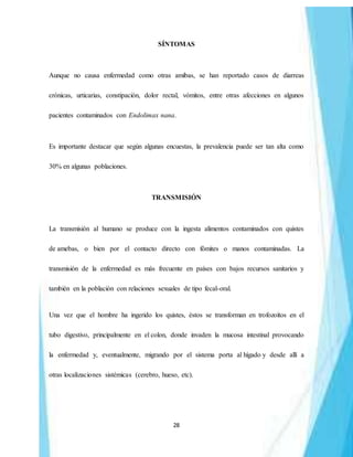 28
SÍNTOMAS
Aunque no causa enfermedad como otras amibas, se han reportado casos de diarreas
crónicas, urticarias, constipación, dolor rectal, vómitos, entre otras afecciones en algunos
pacientes contaminados con Endolimax nana.
Es importante destacar que según algunas encuestas, la prevalencia puede ser tan alta como
30% en algunas poblaciones.
TRANSMISIÓN
La transmisión al humano se produce con la ingesta alimentos contaminados con quistes
de amebas, o bien por el contacto directo con fómites o manos contaminadas. La
transmisión de la enfermedad es más frecuente en países con bajos recursos sanitarios y
también en la población con relaciones sexuales de tipo fecal-oral.
Una vez que el hombre ha ingerido los quistes, éstos se transforman en trofozoítos en el
tubo digestivo, principalmente en el colon, donde invaden la mucosa intestinal provocando
la enfermedad y, eventualmente, migrando por el sistema porta al hígado y desde allí a
otras localizaciones sistémicas (cerebro, hueso, etc).
 