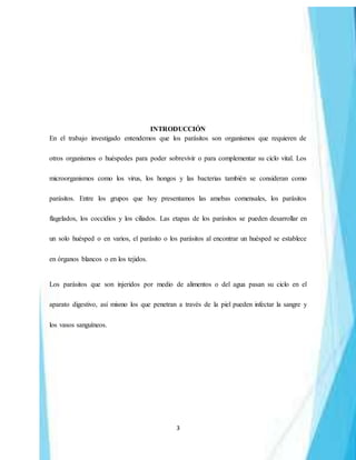 3
INTRODUCCIÓN
En el trabajo investigado entendemos que los parásitos son organismos que requieren de
otros organismos o huéspedes para poder sobrevivir o para complementar su ciclo vital. Los
microorganismos como los virus, los hongos y las bacterias también se consideran como
parásitos. Entre los grupos que hoy presentamos las amebas comensales, los parásitos
flagelados, los coccidios y los ciliados. Las etapas de los parásitos se pueden desarrollar en
un solo huésped o en varios, el parásito o los parásitos al encontrar un huésped se establece
en órganos blancos o en los tejidos.
Los parásitos que son injeridos por medio de alimentos o del agua pasan su ciclo en el
aparato digestivo, así mismo los que penetran a través de la piel pueden infectar la sangre y
los vasos sanguíneos.
 