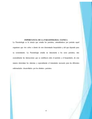 4
IMPORTANCIA DE LA PARASITOLOGIA CLINICA
La Parasitología es la ciencia que estudia los parásitos, entendiéndose por parásito aquel
organismo que vive sobre o dentro de otro denominado hospedador y del que depende para
su sostenimiento. La Parasitología estudia no únicamente a los seres parásitos, sino
esencialmente las interacciones que se establecen entre el parásito y el hospedador, de esta
manera determinar los síntomas y especialmente el tratamiento necesario para las diferentes
enfermedades desarrollados por los distintos parásitos.
 