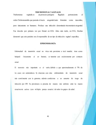 45
TRICHOMONAS VAGINALIS
Trichomonas vaginalis es un protozoo patógeno flagelado perteneciente al
orden Trichomonadida que parasita el tracto urogenital tanto femenino como masculino,
pero únicamente en humanos. Produce una infección denominada tricomoniasis urogenital.
Fue descrito por primera vez por Donné en 1836. Años más tarde, en 1916, Hoehne
demostró que este parásito era el responsable de un tipo de infección vaginal específica.
EPIDEMIOLOGÍA
Enfermedad de transmisión sexual no vírica más prevalente a nivel mundial, tiene como
huésped Únicamente al ser humano, se transmite casi exclusivamente por contacto
sexual.
El reservorio más importante es el varón, debido a que aproximadamente el 70% de
los casos son asintomáticos. Se relaciona con otras enfermedades de transmisión sexual
más comÚnmente con la gonorrea, además condiciona a un aumento de riesgo de
infección por HIV. Su prevalencia se presenta de manera más uniforme entre las mujeres
sexualmente activas (con mÚltiples parejas sexuales) de todos los grupos de edad.
 