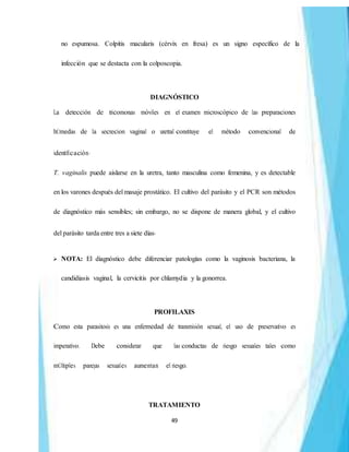 49
no espumosa. Colpitis macularis (cérvix en fresa) es un signo específico de la
infección que se destacta con la colposcopia.
DIAGNÓSTICO
La detección de tricomonas móviles en el examen microscópico de las preparaciones
hÚmedas de la secrecion vaginal o uretral constituye el método convencional de
identificación.
T. vaginalis puede aislarse en la uretra, tanto masculina como femenina, y es detectable
en los varones después del masaje prostático. El cultivo del parásito y el PCR son métodos
de diagnóstico más sensibles; sin embargo, no se dispone de manera global, y el cultivo
del parásito tarda entre tres a siete días.
 NOTA: El diagnóstico debe diferenciar patologías como la vaginosis bacteriana, la
candidiasis vaginal, la cervicitis por chlamydia y la gonorrea.
PROFILAXIS
Como esta parasitosis es una enfermedad de transmisión sexual, el uso de preservativo es
imperativo. Debe considerar que las conductas de riesgo sexuales tales como
mÚltiples parejas sexuales aumentan el riesgo.
TRATAMIENTO
 