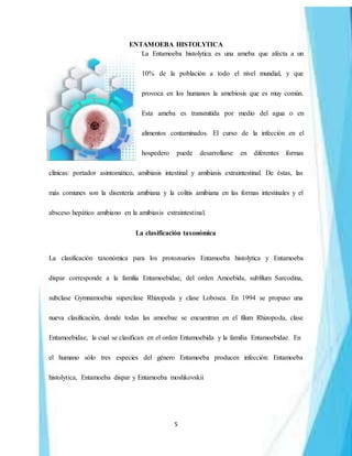 5
ENTAMOEBA HISTOLYTICA
La Entamoeba histolytica es una ameba que afecta a un
10% de la población a todo el nivel mundial, y que
provoca en los humanos la amebiosis que es muy común.
Esta ameba es transmitida por medio del agua o en
alimentos contaminados. El curso de la infección en el
hospedero puede desarrollarse en diferentes formas
clínicas: portador asintomático, amibiasis intestinal y amibiasis extraintestinal. De éstas, las
más comunes son la disentería amibiana y la colitis amibiana en las formas intestinales y el
absceso hepático amibiano en la amibiasis extraintestinal.
La clasificación taxonómica
La clasificación taxonómica para los protozoarios Entamoeba histolytica y Entamoeba
dispar corresponde a la familia Entamoebidae, del orden Amoebida, subfilum Sarcodina,
subclase Gymnamoebia superclase Rhizopoda y clase Lobosea. En 1994 se propuso una
nueva clasificación, donde todas las amoebae se encuentran en el filum Rhizopoda, clase
Entamoebidae, la cual se clasifican en el orden Entamoebida y la familia Entamoebidae. En
el humano sólo tres especies del género Entamoeba producen infección: Entamoeba
histolytica, Entamoeba dispar y Entamoeba moshkovskii
 