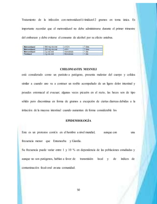 50
Tratamiento de la infección con metronidazol ó tinidazol 2 gramos en toma única. Es
importante recordar que el metronidazol no debe administrarse durante el primer trimestre
del embarazo y debe evitarse el consumo de alcohol por su efecto antabus.
CHILOMASTIX MESNILI
está considerado como un parásito a patógeno, presenta malestar del cuerpo y cefalea
similar a cuando uno va a contraer un resfrío acompañado de un ligero dolor intestinal y
pesades estomacal al evacuar; algunas veces picazón en el recto, las heces son de tipo
sólido pero discontinua en forma de grumos a excepción de ciertas diarreas debidas a la
irritación de la mucosa intestinal cuando aumentan de forma considerable los
EPIDEMIOLOGÍA
Este es un protozoo comÚn en el hombre a nivel mundial, aunque con una
frecuencia menor que Entamoeba y Giardia.
Su frecuencia puede variar entre 1 y 10 % en dependencia de las poblaciones estudiadas y
aunque no son patógenos, hablan a favor de transmisión local y de índices de
contaminación fecal-oral enuna comunidad.
 