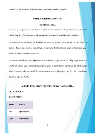 66
convierte en una zoonosis, siendo importante este hecho para la prevención.
CRIPTOSPORIDIOSIS PARVUM
EPIDEMIOLOGÍA
Se considera la quinta causa de diarrea en niños inmunocompetentes y la prevalencia en la población
infantil varia del 2-30% de acuerdo a las condiciones higiénicas de las poblaciones estudiadas.
La enfermedad se ha descrito en individuos de todas las edades y sin distinción de sexo, pero los
menores de dos años son más susceptibles a la infección, debido al mayor riesgo de transmisión fecal-
oral y a la falta de inmunidad protectora.
La relación epidemiológica más importante se ha encontrado en portadores de VIH y en pacientes con
SIDA; en ambos casos el parásito se comporta como un agente invasor oportunista. Se calcula que en
países desarrollados los pacientes VIH positivos son portadores del parásito entre 10-15% y en países en
desarrollo entre el 30-50%.
AGENTE ETIOLÓGICO / CLASIFICACIÓN TAXONÓMICA
CLASIFICACIÓN
TAXONÓMICA
Reino Protista
Filo Apicomplexa
Clase Conoidasida
 