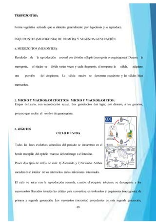 69
TROFOZOITOS:
Forma vegetativa activada que se alimenta generalmente por fagocitosis y se reproduce.
ESQUIZONTES (MEROGONIA) DE PRIMERA Y SEGUNDA GENERACIÓN
1. MEROZOÍTOS (MERONTES):
Resultado de la reproducción asexual por división múltiple (merogonia o esquizogonia). Durante la
merogonia, el núcleo se divide varias veces y cada fragmento, al romperse la célula, adquiere
una porción del citoplasma. La célula madre se denomina esquizonte y las células hijas
merozoítos.
2. MICRO Y MACROGAMETOCITOS/ MICRO Y MACROGAMETOS:
Etapas del ciclo, con reproducción sexual. Los gametocitos dan lugar, por división, a los gametos,
proceso que recibe el nombre de gametogonia.
3. ZIGOTES
CICLO DE VIDA
Todas las fases evolutivas conocidas del parásito se encuentran en el
borde en cepillo del epitelio mucoso del estómago o el intestino.
Posee dos tipos de ciclos de vida: 1) Asexuado y 2) Sexuado. Ambos
suceden en el interior de los enterocitos en las infecciones intestinales.
El ciclo se inicia con la reproducción aexuada, cuando el ooquiste infectante se desenquista y los
esporozoítos liberados invaden las células para convertirse en trofozoítos y esquizontes (merogonia), de
primera y segunda generación. Los merozoítos (merontes) procedentes de esta segunda generación,
 