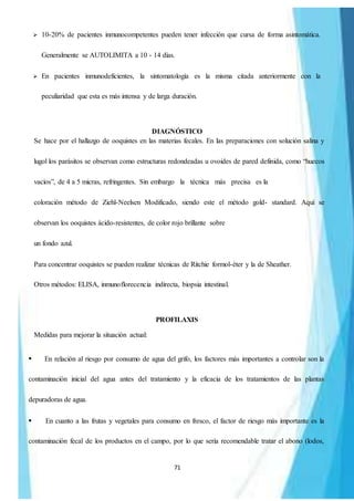 71
 10-20% de pacientes inmunocompetentes pueden tener infección que cursa de forma asintomática.
Generalmente se AUTOLIMITA a 10 - 14 días.
 En pacientes inmunodeficientes, la sintomatología es la misma citada anteriormente con la
peculiaridad que esta es más intensa y de larga duración.
DIAGNÓSTICO
Se hace por el hallazgo de ooquistes en las materias fecales. En las preparaciones con solución salina y
lugol los parásitos se observan como estructuras redondeadas u ovoides de pared definida, como “huecos
vacíos”, de 4 a 5 micras, refringentes. Sin embargo la técnica más precisa es la
coloración método de Ziehl-Neelsen Modificado, siendo este el método gold- standard. Aquí se
observan los ooquistes ácido-resistentes, de color rojo brillante sobre
un fondo azul.
Para concentrar ooquistes se pueden realizar técnicas de Ritchie formol-éter y la de Sheather.
Otros métodos: ELISA, inmunoflorecencia indirecta, biopsia intestinal.
PROFILAXIS
Medidas para mejorar la situación actual:
En relación al riesgo por consumo de agua del grifo, los factores más importantes a controlar son la
contaminación inicial del agua antes del tratamiento y la eficacia de los tratamientos de las plantas
depuradoras de agua.
En cuanto a las frutas y vegetales para consumo en fresco, el factor de riesgo más importante es la
contaminación fecal de los productos en el campo, por lo que sería recomendable tratar el abono (lodos,
 