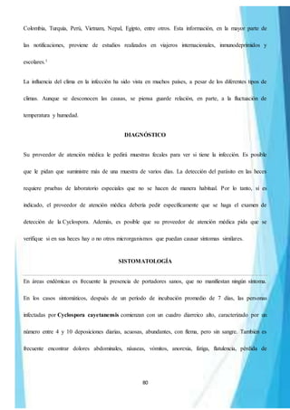 80
Colombia, Turquía, Perú, Vietnam, Nepal, Egipto, entre otros. Esta información, en la mayor parte de
las notificaciones, proviene de estudios realizados en viajeros internacionales, inmunodeprimidos y
escolares.1
La influencia del clima en la infección ha sido vista en muchos países, a pesar de los diferentes tipos de
climas. Aunque se desconocen las causas, se piensa guarde relación, en parte, a la fluctuación de
temperatura y humedad.
DIAGNÓSTICO
Su proveedor de atención médica le pedirá muestras fecales para ver si tiene la infección. Es posible
que le pidan que suministre más de una muestra de varios días. La detección del parásito en las heces
requiere pruebas de laboratorio especiales que no se hacen de manera habitual. Por lo tanto, si es
indicado, el proveedor de atención médica debería pedir específicamente que se haga el examen de
detección de la Cyclospora. Además, es posible que su proveedor de atención médica pida que se
verifique si en sus heces hay o no otros microrganismos que puedan causar síntomas similares.
SISTOMATOLOGÍA
En áreas endémicas es frecuente la presencia de portadores sanos, que no manifiestan ningún síntoma.
En los casos sintomáticos, después de un período de incubación promedio de 7 días, las personas
infectadas por Cyclospora cayetanensis comienzan con un cuadro diarreico alto, caracterizado por un
número entre 4 y 10 deposiciones diarias, acuosas, abundantes, con flema, pero sin sangre. También es
frecuente encontrar dolores abdominales, náuseas, vómitos, anorexia, fatiga, flatulencia, pérdida de
 
