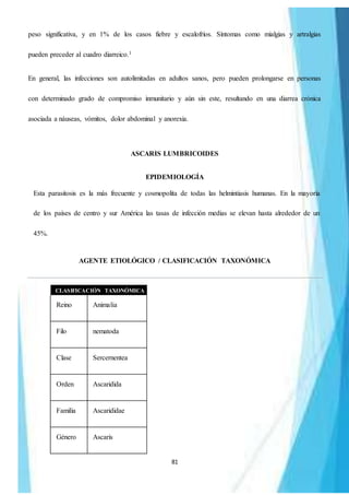 81
peso significativa, y en 1% de los casos fiebre y escalofríos. Síntomas como mialgias y artralgias
pueden preceder al cuadro diarreico.1
En general, las infecciones son autolimitadas en adultos sanos, pero pueden prolongarse en personas
con determinado grado de compromiso inmunitario y aún sin este, resultando en una diarrea crónica
asociada a náuseas, vómitos, dolor abdominal y anorexia.
ASCARIS LUMBRICOIDES
EPIDEMIOLOGÍA
Esta parasitosis es la más frecuente y cosmopolita de todas las helmintiasis humanas. En la mayoría
de los países de centro y sur América las tasas de infección medias se elevan hasta alrededor de un
45%.
AGENTE ETIOLÓGICO / CLASIFICACIÓN TAXONÓMICA
CLASIFICACIÓN TAXONÓMICA
Reino Animalia
Filo nematoda
Clase Sercernentea
Orden Ascaridida
Familia Ascarididae
Género Ascaris
 
