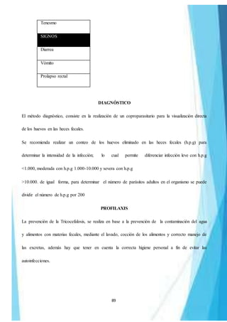 89
Tenesmo
SIGNOS
Diarrea
Vómito
Prolapso rectal
DIAGNÓSTICO
El método diagnóstico, consiste en la realización de un coproparasitario para la visualización directa
de los huevos en las heces fecales.
Se recomienda realizar un conteo de los huevos eliminado en las heces fecales (h.p.g) para
determinar la intensidad de la infección; lo cual permite diferenciar infección leve con h.p.g
<1.000, moderada con h.p.g 1.000-10.000 y severa con h.p.g
>10.000. de igual forma, para determinar el número de parásitos adultos en el organismo se puede
dividir el número de h.p.g por 200
PROFILAXIS
La prevención de la Tricocefalosis, se realiza en base a la prevención de la contaminación del agua
y alimentos con materias fecales, mediante el lavado, cocción de los alimentos y correcto manejo de
las excretas, además hay que tener en cuenta la correcta higiene personal a fin de evitar las
autoinfecciones.
 