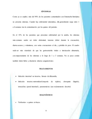 9
SÍNTOMAS
Como ya se explicó, más del 90% de los pacientes contaminados con Entamoeba histolytica
no presenta síntomas. Cuando hay enfermedad sintomática, ella generalmente surge entre 1
a 4 semanas tras la contaminación por los quistes del parásito.
En el 10% de los pacientes que presentan enfermedad por la ameba, los síntomas
más comunes suelen ser dolor abdominal, tenesmo (dolor durante la evacuación),
diarrea acuosa y voluminosa, con varias evacuaciones al día, y pérdida de peso. El cuadro
suele ser más retardado de que las gastroenteritis virales o intoxicación alimentaria,
con empeoramiento de los síntomas a lo largo de 1 a 3 semanas. No es poco común
también haber fiebre y disentería (diarrea sanguinolenta).
TRATAMIENTO
 Infección intestinal no invasiva, furoato de diloxanida,
 Infección invasiva: metronidazol (mayoría de tejidos), cloroquina (hígado),
tetraciclina (pared intestinal), paramomicina (uso recientemente descrito)
DIAGNÓSTICO
 Trofozoitos o quistes en heces.
 