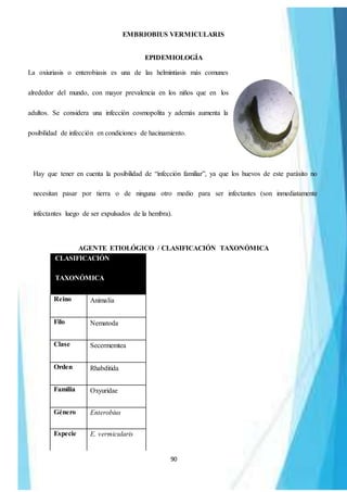 90
EMBRIOBIUS VERMICULARIS
EPIDEMIOLOGÍA
La oxiuriasis o enterobiasis es una de las helmintiasis más comunes
alrededor del mundo, con mayor prevalencia en los niños que en los
adultos. Se considera una infección cosmopolita y además aumenta la
posibilidad de infección en condiciones de hacinamiento.
Hay que tener en cuenta la posibilidad de “infección familiar”, ya que los huevos de este parásito no
necesitan pasar por tierra o de ninguna otro medio para ser infectantes (son inmediatamente
infectantes luego de ser expulsados de la hembra).
AGENTE ETIOLÓGICO / CLASIFICACIÓN TAXONÓMICA
CLASIFICACIÓN
TAXONÓMICA
Reino Animalia
Filo Nematoda
Clase Secermemtea
Orden Rhabditida
Familia Oxyuridae
Género Enterobius
Especie E. vermicularis
 