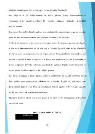 93
migración se desconocen pero se cree que es por una necesidad de oxigeno).
Esta migración se da fundamentalmente en horario nocturno debido fundamentalmente al
relajamiento de los músculos y esfínteres del paciente infectado, facilitando la movilidad
libre del parasito.
Los huevos depositados alrededor del ano son inmediatamente infectantes, por lo que no necesitan
pasar por tierra ni otras condiciones para embrionar o madurar y ser infectantes.
Así la vía de transmisión es de persona a persona por motivos de desaseo, o por una autoinfección,
la cual se ve fundamentalmente en los niños que al “rascarse” la región donde se han depositados
los huevos, estos son transportados por sus propias manos y de aquí pueden ser vehiculizados a otra
persona al estrechar la mano por ejemplo, o al llevarse a su propia boca. Otra vía de transmisión es
la ropa del paciente infectado o el mismo aire, donde las partículas de polvo pueden transportar los
huevos y estos inhalados o ingeridos por cualquier persona.
Los huevos al ingresar al tracto digestivo, sufren un debilitamiento de su doble membrana por el
jugo gástrico, para posteriormente eclosionar en el intestino delgado, de aquí migran para
posteriormente llegar al colon donde se convertirán en parásitos adultos. Todo el proceso del ciclo
de vida dura entre 2 a 4 semanas aproximadamente.
El parásito adulto se adhiere a la mucosa gracias a sus labios y a las prolongaciones de la cutícula
en forma de aletas.
MANIFESTACIONES CLÍNICAS
SÍNTOMAS
 
